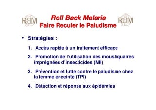 • Stratégies :
1. Accès rapide à un traitement efficace
2. Promotion de l’utilisation des moustiquaires
imprégnées d’insecticides (MII)
3. Prévention et lutte contre le paludisme chez
la femme enceinte (TPI)
4. Détection et réponse aux épidémies
Roll Back Malaria
Faire Reculer le Paludisme
Roll Back Malaria
Faire Reculer le Paludisme
 