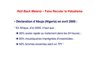 Roll Back Malaria - Faire Reculer le Paludisme
• Déclaration d’Abuja (Nigeria) en avril 2000 :
“ En Afrique, d’ici 2005, il faut que :
60% accès rapide au traitement dans les 24 heures ;
60% moustiquaires imprégnées d’insecticides ;
60% femmes enceintes aient un TPI ”.
 