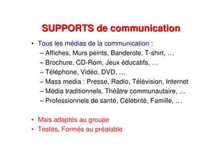 SUPPORTS de communicationSUPPORTS de communication
• Tous les médias de la communication :
– Affiches, Murs peints, Banderole, T-shirt, …
– Brochure, CD-Rom, Jeux éducatifs, …
– Téléphone, Vidéo, DVD, …
– Mass media : Presse, Radio, Télévision, Internet
– Média traditionnels, Théâtre communautaire, …
– Professionnels de santé, Célébrité, Famille, …
• Mais adaptés au groupe
• Testés, Formés au préalable
 