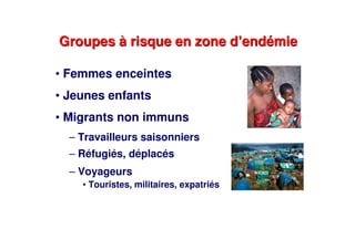 Groupes à risque en zone d’endémieGroupes à risque en zone d’endémie
• Femmes enceintes
• Jeunes enfants
• Migrants non immuns
– Travailleurs saisonniers
– Réfugiés, déplacés
– Voyageurs
• Touristes, militaires, expatriés
 