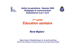 René Migliani
Atelier du paludisme - Session 2006
Pédagogie et communication
Antananarivo 3 au 7 avril
1ère partie
Éducation sanitaire
 