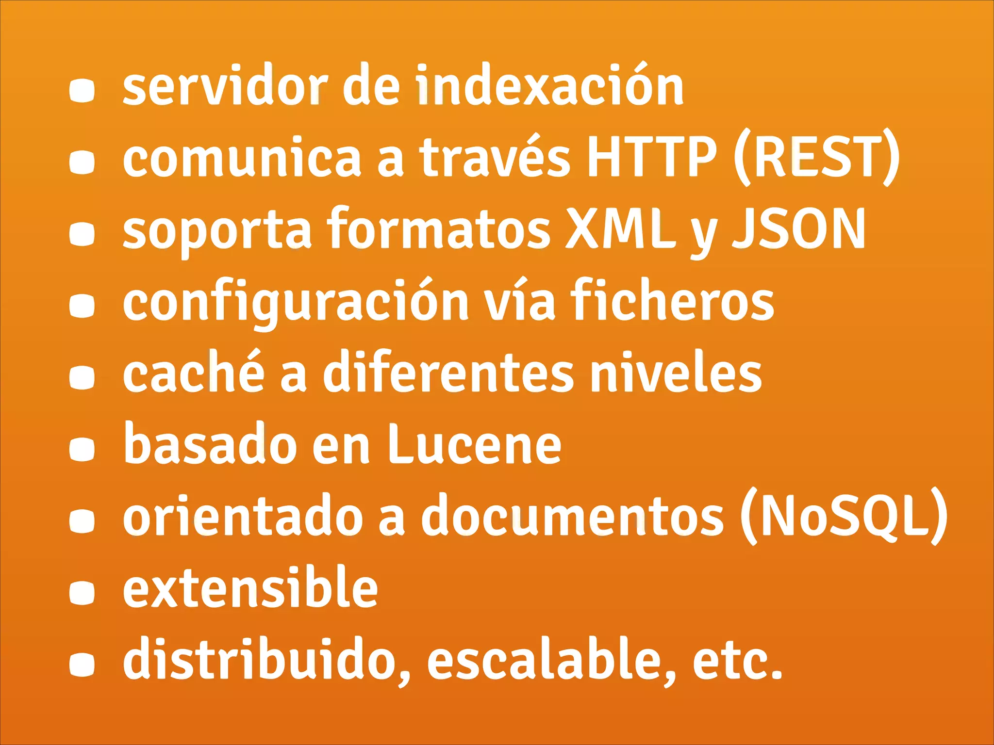 • servidor de indexación
• comunica a través HTTP (REST)
• soporta formatos XML y JSON
• configuración vía ficheros
• caché a diferentes niveles
• basado en Lucene
• orientado a documentos (NoSQL)
• extensible
• distribuido, escalable, etc.
 