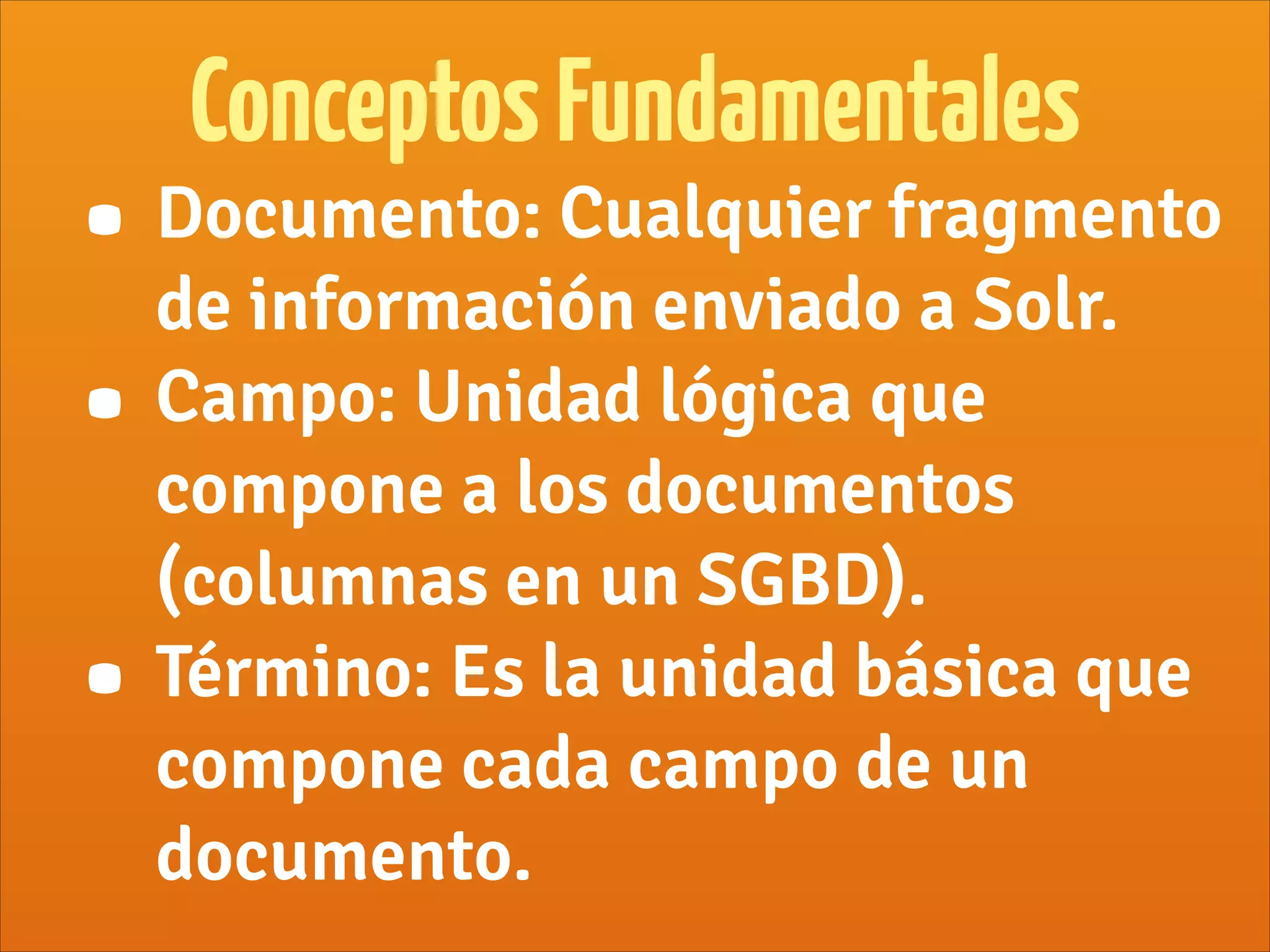 • Documento: Cualquier fragmento
de información enviado a Solr.
• Campo: Unidad lógica que
compone a los documentos
(columnas en un SGBD).
• Término: Es la unidad básica que
compone cada campo de un
documento.
ConceptosFundamentales
 