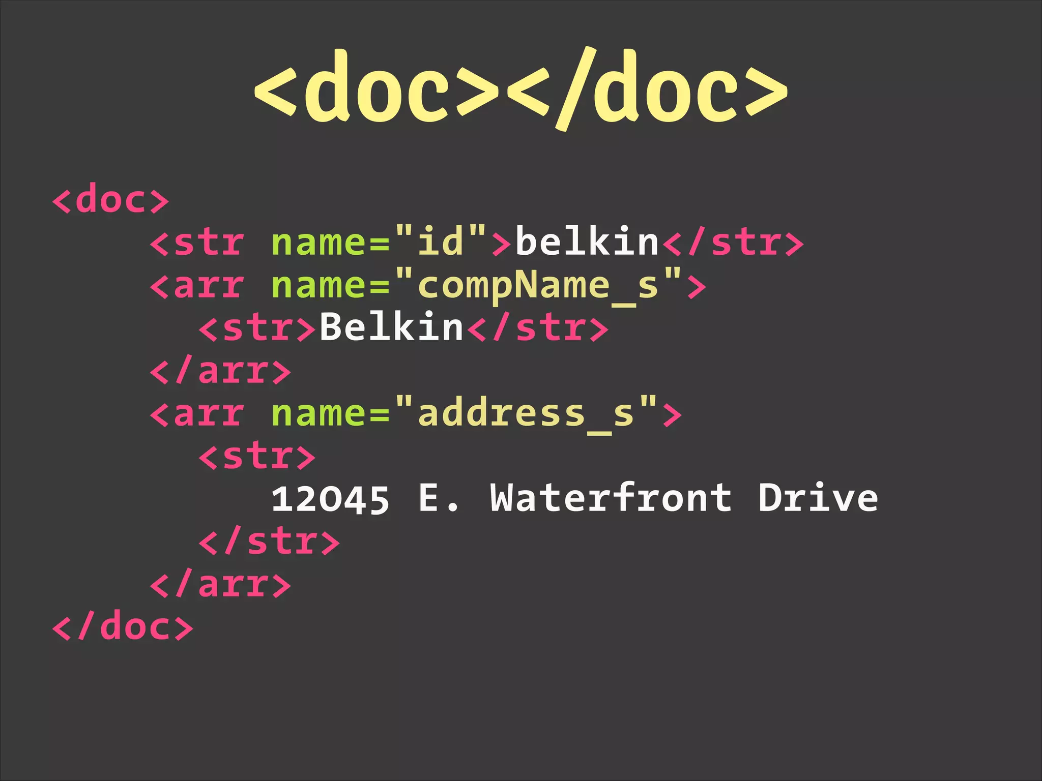 <doc>
<str name="id">belkin</str>
<arr name="compName_s">
<str>Belkin</str>
</arr>
<arr name="address_s">
<str>
12045 E. Waterfront Drive
</str>
</arr>
</doc>
<doc></doc>
 
