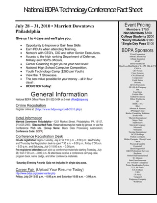 National BDPA Technology Conference Fact Sheet
                   July 28 – 31, 2010 • Marriott Downtown Philadelphia
  Keeping your skills up-to-date and maximizing your productivity is
                      more important than ever.                                          Event Pricing
                                                                                         Members $550
  Here’s an opportunity to learn about the newest technologies and                     Non Members $650
best practices in 3 DAYS! This educational conference offers over 50
   workshops for IT Professionals, Developers, Entrepreneurs and                      BDPA Sponsors
  Information Workers. Attend the sessions that matter most to your
 job role; learn new skills and stay on the cutting edge; network with                     3Com Corporation
                                                                                           Abbott Laboratories
                  your peers and with industry leaders.
                                                                                            Allstate Insurance
                                                                                                   Avue
Give us 3 days and we’ll give you:
                                                                                     BlueCross BlueShield of Illinois,
                                                                                     Oklahoma, New Mexico &Texas
    •    The opportunity to gain new skills and to enhance your                                  CIGNA
         job performance                                                                       Compuware
    •    Just the facts – the event is about learning; no product                            Cox Enterprises
                                                                                            DeVry University
         commercials here                                                                        Deloitte
    •    The best training value possible for your money – all in                     Educational Advance Alliance
         three days!                                                                      Eli Lilly & Company
    •    July 28th is just around the corner, so REGISTER today.                            Excelsior College
                                                                                              Freddie Mac
                                                                                                  Hewitt
               General Information                                                            Hilton Hotels
                                                                                                    HP
                                                                                                   IBM
Online Registration                                                                        Johnson & Johnson
Register online at: http://bit.ly/bdpaconference                                            JP Morgan Chase
Register by mail send check to: BDPA, 9500 Arena Drive Suite 350 Largo, MD                     Kraft Foods
20774. (www.bdpa.org)                                                                 Lockheed Martin Corporation
                                                                                                  Macys
Hotel Information                                                                                Marriott
Marriott Downtown Philadelphia—1201 Market Street, Philadelphia, PA 19107,                     Mayo Clinic
215-625-2900. Note to all attendees. National BDPA has contracted with the                  McDonalds Corp.
Marriott Downtown Philadelphia for sleeping rooms. Attendees are requested to            McKesson Technology
                                                                                                Solutions
register at this hotel under the group name and rate. Reservations may be made by
                                                                                           Merck & Company
phone or via the Conference Web site. (Group Name: Black Data Processing                        Microsoft
Association; Conference Code: BDPA)                                                             Monsanto
                                                                                                  Oracle
Conference Registration Desk                                                                    Prudential
On-site registration begins Tuesday, July 27 at 5:00 p.m. – 8:00 p.m.; Wednesday            Quest Diagnostics
and Thursday the Registration desk is open 7:30 a.m. – 8:00 p.m.; Friday 7:30 a.m.     R & D Professional Services
– 5:00 p.m.; and Saturday, July 31 8:00 a.m. – 3:00 p.m. The On-site registration              SC Johnson
fee is $750.00 for members and $850.00 for non members. Pre-registered                    State Farm Insurance
attendees can pick up conference materials starting Tuesday, July 28; from 7:00                 Travelers
a.m. – 8:00 p.m. All attendees receive a conference carrying case, program book,        Turner Broadcasting Corp.
name badge, and other conference materials.                                                    US Cellular
                                                                                                US Navy
Career Fair                                                                                     Vanguard
Friday, July 29 12:00 p.m. – 6:00 p.m. and Saturday 10:00 a.m. – 3:00 p.m.
 