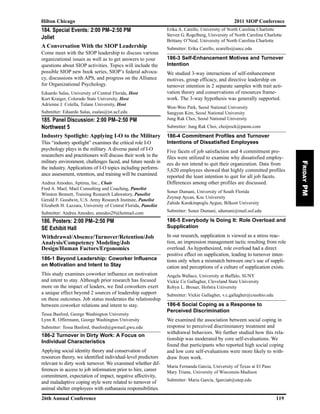 184. Special Events: 2:00 PM–2:50 PM
Joliet
A Conversation With the SIOP Leadership
Come meet with the SIOP leadership to discuss various
organizational issues as well as to get answers to your
questions about SIOP activities. Topics will include the
possible SIOP new book series, SIOP’s federal advoca-
cy, discussions with APS, and progress on the Alliance
for Organizational Psychology.
Eduardo Salas, University of Central Florida, Host
Kurt Kraiger, Colorado State University, Host
Adrienne J. Colella, Tulane University, Host
Submitter: Eduardo Salas, esalas@ist.ucf.edu
185. Panel Discussion: 2:00 PM–2:50 PM
Northwest 5
Industry Spotlight: Applying I-O to the Military
This “industry spotlight” examines the critical role I-O
psychology plays in the military. A diverse panel of I-O
researchers and practitioners will discuss their work in the
military environment, challenges faced, and future needs in
the industry. Applications of I-O topics including perform-
ance assessment, retention, and training will be examined.
Andrea Amodeo, Aptima, Inc., Chair
Fred A. Mael, Mael Consulting and Coaching, Panelist
Winston Bennett, Training Research Laboratory, Panelist
Gerald F. Goodwin, U.S. Army Research Institute, Panelist
Elizabeth H. Lazzara, University of Central Florida, Panelist
Submitter: Andrea Amodeo, amodeo29@hotmail.com
186. Posters: 2:00 PM–2:50 PM
SE Exhibit Hall
Withdrawal/Absence/Turnover/Retention/Job
Analysis/Competency Modeling/Job
Design/Human Factors/Ergonomics
186-1 Beyond Leadership: Coworker Influence
on Motivation and Intent to Stay
This study examines coworker influence on motivation
and intent to stay. Although prior research has focused
more on the impact of leaders, we find coworkers exert
a unique effect beyond 2 sources of leadership support
on these outcomes. Job status moderates the relationship
between coworker relations and intent to stay.
Tessa Basford, George Washington University
Lynn R. Offermann, George Washington University
Submitter: Tessa Basford, tbasford@gwmail.gwu.edu
186-2 Turnover in Dirty Work: A Focus on
Individual Characteristics
Applying social identity theory and conservation of
resources theory, we identified individual-level predictors
relevant to dirty work turnover. We examined whether dif-
ferences in access to job information prior to hire, career
commitment, expectation of impact, negative affectivity,
and maladaptive coping style were related to turnover of
animal shelter employees with euthanasia responsibilities.
Erika A. Carello, University of North Carolina Charlotte
Steven G. Rogelberg, University of North Carolina Charlotte
Brittany O’Neal, University of North Carolina Charlotte
Submitter: Erika Carello, ecarello@uncc.edu
186-3 Self-Enhancement Motives and Turnover
Intention
We studied 3-way interactions of self-enhancement
motives, group efficacy, and directive leadership on
turnover intention in 2 separate samples with trait acti-
vation theory and conservations of resources frame-
work. The 3-way hypothesis was generally supported.
Won-Woo Park, Seoul National University
Sangyun Kim, Seoul National University
Jung Rak Choi, Seoul National University
Submitter: Jung Rak Choi, choijrock@paran.com
186-4 Commitment Profiles and Turnover
Intentions of Dissatisfied Employees
Five facets of job satisfaction and 4 commitment pro-
files were utilized to examine why dissatisfied employ-
ees do not intend to quit their organization. Data from
5,620 employees showed that highly committed profiles
reported the least intention to quit for all job facets.
Differences among other profiles are discussed.
Soner Dumani, University of South Florida
Zeynep Aycan, Koc University
Zahide Karakitapoglu Aygun, Bilkent University
Submitter: Soner Dumani, sdumani@mail.usf.edu
186-5 Everybody Is Doing It: Role Overload and
Supplication
In our research, supplication is viewed as a stress reac-
tion, an impression management tactic resulting from role
overload. As hypothesized, role overload had a direct
positive effect on supplication, leading to turnover inten-
tions only when a mismatch between one’s use of suppli-
cation and perceptions of a culture of supplication exists.
Angela Wallace, University at Buffalo, SUNY
Vickie Co Gallagher, Cleveland State University
Robyn L. Brouer, Hofstra University
Submitter: Vickie Gallagher, v.c.gallagher@csuohio.edu
186-6 Social Coping as a Response to
Perceived Discrimination
We examined the association between social coping in
response to perceived discriminatory treatment and
withdrawal behaviors. We further studied how this rela-
tionship was moderated by core self-evaluations. We
found that participants who reported high social coping
and low core self-evaluations were more likely to with-
draw from work.
Maria Fernanda Garcia, University of Texas at El Paso
Mary Triana, University of Wisconsin-Madison
Submitter: Maria Garcia, fgarcia6@utep.edu
Hilton Chicago 2011 SIOP Conference
26th Annual Conference 119
FridayPM
 