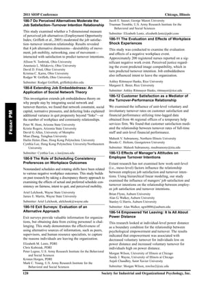 186-7 Do Perceived Alternatives Moderate the
Job Satisfaction–Turnover Intention Relationship
This study examined whether a 5-dimensional measure
of perceived job alternatives (Employment Opportunity
Index; Griffeth et al., 2005) moderated the job satisfac-
tion–turnover intention relationship. Results revealed
that 4 job alternative dimensions—desirability of move-
ment, job mobility, networking, ease of movement—
interacted with satisfaction to predict turnover intentions.
Allison N. Tenbrink, Ohio University
Anastasia L. Milakovic, Ohio University
David D. Fried, Ohio University
Kristina C. Karns, Ohio University
Rodger W. Griffeth, Ohio University
Submitter: Rodger Griffeth, griffeth@ohio.edu
186-8 Extending Job Embeddedness: An
Application of Social Network Theory
This investigation extends job embeddedness theory on
why people stay by integrating social network and
turnover theories, we found that network constraint, social
capital, normative pressures, and defecting links explained
additional variance in quit propensity beyond “links”—or
the number of workplace and community relationships.
Peter W. Hom, Arizona State University
Kristie Rogers, Arizonia State University
David G. Allen, University of Memphis
Mian Zhang, Tsinghua University
Hailin Helen Zhao, Hong Kong Polytechnic University
Cynthia Lee, Hong Kong Polytechnic University/Northeastern
University
Submitter: Cynthia Lee, c.lee@neu.edu
186-9 The Role of Scheduling Consistency
Preferences on Workplace Outcomes
Nonstandard schedules and rotating shifts have been related
to various negative workplace outcomes. This study builds
on past research by taking a discrepancy theory approach to
examining the effects of actual and preferred schedule con-
sistency on fairness, intent to quit, and perceived mobility.
Ariel Lelchook, Wayne State University
James E. Martin, Wayne State University
Submitter: Ariel Lelchook, alelchook@wayne.edu
186-10 Exit Surveys: Evaluation of an
Alternative Approach
Exit surveys provide valuable information for organiza-
tions, but obtaining data from exiting personnel is chal-
lenging. This study demonstrates the effectiveness of
using alternative sources of information, such as peers,
supervisors, and human resource specialists, to capture
the reasons individuals are leaving the organization.
Elizabeth M. Lentz, PDRI
Chris Kubisiak, PDRI
Peter Legree, U.S. Army Research Institute for the Behavioral
and Social Sciences
Kristen Horgen, PDRI
Mark C. Young, U.S. Army Research Institute for the
Behavioral and Social Sciences
Jacob E. Sauser, George Mason University
Trueman Tremble, U.S. Army Research Institute for the
Behavioral and Social Sciences
Submitter: Elizabeth Lentz, elizabeth.lentz@pdri.com
186-11 The Evaluation and Effects of Workplace
Shock Experiences
This study was conducted to examine the evaluation
and effects of a negative workplace event.
Approximately 200 registered nurses reported on a sig-
nificant negative work event. Perceived justice regard-
ing the event predicted image compatibility, which in
turn predicted turnover intention. Job embeddedness
also influenced intent to leave the organization.
Ashley Rittmayer Hanks, Rice University
Margaret E. Beier, Rice University
Submitter: Ashley Rittmayer Hanks, rittmayer@rice.edu
186-12 Customer Satisfaction as a Mediator of
the Turnover-Performance Relationship
We examined the influence of unit-level voluntary and
involuntary turnover rates on customer satisfaction and
financial performance utilizing time-lagged data
obtained from 46 regional offices of a temporary help
services firm. We found that customer satisfaction medi-
ated the relationship between turnover rates of full-time
staff and unit-level financial performance.
Mahesh V. Subramony, Northern Illinois University
Brooks C. Holtom, Georgetown University
Submitter: Mahesh Subramony, msubramony@niu.edu
186-13 Effects of Manager’s Attitudes on
Employee Turnover Intentions
Extant research has not examined how work-unit-level
(i.e., meso-level) factors influence the relationship
between employee job satisfaction and turnover inten-
tions. Using hierarchical linear modeling, our study
examined the influence of mangers’ job satisfaction and
turnover intentions on the relationship between employ-
ee job satisfaction and turnover intentions.
Brian Flynn, Auburn University
Alan G. Walker, Auburn University
Stanley G Harris, Auburn University
Submitter: Alan Walker, agw0006@auburn.edu
186-14 Empowered Yet Leaving: It Is All About
Power Distance
This research looked at individual-level power distance
as a boundary condition for the relationship between
psychological empowerment and turnover. The results
indicated that empowerment was associated with
decreased voluntary turnover for individuals low on
power distance and increased voluntary turnover for
individuals high on power distance.
Morgan Wilson, University of Illinois at Chicago
Sandy J. Wayne, University of Illinois at Chicago
Anjali Chaudhry, Saint Xavier University
Submitter: Morgan Wilson, mwilso2@uic.edu
2011 SIOP Conference Chicago, Illinois
120 Society for Industrial and Organizational Psychology, Inc.
FridayPM
 