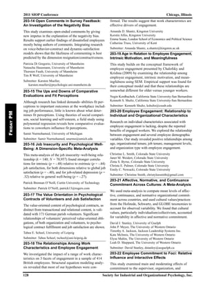 203-14 Open Comments in Survey Feedback:
An Investigation of the Negativity Bias
This study examines open-ended comments by giving
new impetus in the explanation of the negativity bias.
Results support earlier findings of dissatisfied employees
mostly being authors of comments. Integrating research
on voice-behavior-construct and dynamic-satisfaction
models shows that the likeliness of commenting is best
predicted by the dimension resignation/constructiveness.
Patrizia Di Gregorio, University of Mannheim
Natascha Hausmann, University of Mannheim
Thorsten Fauth, University of Mannheim
Tim R Wolf, University of Mannheim
Submitter: Karsten Mueller,
karsten.mueller@psychologie.uni-mannheim.de
203-15 The Ups and Downs of Comparative
Evaluations and Fit Perceptions
Although research has linked demands–abilities fit per-
ceptions to important outcomes at the workplace includ-
ing job performance, little is known about what deter-
mines fit perceptions. Using theories of social compari-
son, social learning and self-esteem, a field study using
polynomial regression reveals how comparative evalua-
tions to coworkers influence fit perceptions.
Samir Nurmohamed, University of Michigan
Submitter: Samir Nurmohamed, snurmo@umich.edu
203-16 Job Insecurity and Psychological Well-
Being: A Dimension-Specific Meta-Analysis
This meta-analysis of the job insecurity–well-being rela-
tionship (k = 140; N = 70,957) found stronger correla-
tions for intrinsic (p = -.48) relative to extrinsic (p = -.44)
job satisfaction, for both dimensions relative to global job
satisfaction (p = -.40), and for job-related depression (p =
.32) relative to general well-being (p = -.27).
Patrick Brennan O’Neill, Curtin University of Technology
Submitter: Patrick O’Neill, patrick13@rogers.com
203-17 The Value Orientation in Psychological
Contracts of Volunteers and Job Satisfaction
The value-oriented content of psychological contracts, as
distinct from transactional and relational content, is vali-
dated with 171 German parish volunteers. Significant
relationships of volunteers’ perceived value-oriented obli-
gations, of both organization and volunteers, to psycho-
logical contract fulfillment and job satisfaction are shown.
Tabea E. Scheel, University of Leipzig
Submitter: Tabea Scheel, tscheel@uni-leipzig.de
203-18 The Relationships Among Work
Characteristics and Employee Engagement
We investigated the impact of a range of work charac-
teristics on 3 facets of engagement in a sample of 414
British employees. Structural equation modeling analy-
sis revealed that most of our hypotheses were con-
firmed. The results suggest that work characteristics are
effective drivers of engagement.
Amanda D. Shantz, Kingston University
Kerstin Alfes, Kingston University
Emma Soane, London School of Economics and Political Science
Catherine Truss, University of Kent
Submitter: Amanda Shantz, a.shantz@kingston.ac.uk
203-19 Age in Relation to Employee Engagement,
Intrinsic Motivation, and Meaningfulness
This study builds on the conceptual framework of
employee engagement presented by Chalofsky and
Krishna (2009) by examining the relationship among
employee engagement, intrinsic motivation, and mean-
ingfulness using SEM. Empirical support was found for
their conceptual model and that these relationships are
somewhat different for older versus younger workers.
Negin Kordbacheh, California State University-San Bernardino
Kenneth S. Shultz, California State University-San Bernardino
Submitter: Kenneth Shultz, kshultz@csusb.edu
203-20 Employee Engagement: Relationship to
Individual and Organizational Characteristics
Research on individual characteristics associated with
employee engagement is lacking, despite the reported
benefits of engaged workers. We explored the relationship
between engagement and several employee demographic
variables. Our study revealed positive relationships among
age, organizational tenure, job tenure, management levels,
and organization type with employee engagement.
Christine L. Smith, Colorado State University
Janet M. Weidert, Colorado State University
Zinta S. Byrne, Colorado State University
Christa E. Palmer, Colorado State University
Emily C. Nowacki, Colorado State University
Submitter: Christine Smith, christyleesmith@gmail.com
203-21 Affective, Normative, and Continuance
Commitment Across Cultures: A Meta-Analysis
We used meta-analysis to compute mean levels of affec-
tive, continuance, and normative organizational commit-
ment across countries, and used cultural values/practices
from the Hofstede, Schwartz, and GLOBE taxonomies to
account for observed variability. We found that cultural
values, particularly individualism/collectivism, accounted
for variability in affective and normative commitment.
David J. Stanley, University of Guelph
John P. Meyer, The University of Western Ontario
Timothy A. Jackson, Jackson Leadership Systems Inc.
Kate McInnis, The University of Western Ontario
Elyse Maltin, The University of Western Ontario
Leah D. Sheppard, The University of Western Ontario
Submitter: David Stanley, dstanley@uoguelph.ca
203-22 Employee Commitment to Foci: Relative
Influence and Interactive Effects
This study examined main and moderating effects of
commitment to the supervisor, organization, and
2011 SIOP Conference Chicago, Illinois
128 Society for Industrial and Organizational Psychology, Inc.
FridayPM
 