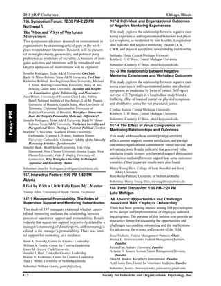 2011 SIOP Conference Chicago, Illinois
112 Society for Industrial and Organizational Psychology, Inc.
FridayPM
166. Symposium/Forum: 12:30 PM–2:20 PM
Northwest 1
The Whos and Whys of Workplace
Mistreatment
This symposium advances research on mistreatment in
organizations by examining critical gaps in the work-
place mistreatment literature. Research will be present-
ed on weight/obesity, personality, and political party
preference as predictors of incivility. A measure of insti-
gator activities and intentions will be introduced and
target’s appraisals of mistreatment will be explored.
Jennifer Rodriguez, Texas A&M University, Co-Chair
Kathi N. Miner-Rubino, Texas A&M University, Co-Chair
Katherine Wolford, Bowling Green State University, Michael
T. Sliter, Bowling Green State University, Steve M. Jex,
Bowling Green State University, Incivility and Weight:
An Examination of the Relationship and Moderators
Alex Milam, University of Houston-Clear Lake, Rubina
Hanif, National Institute of Psychology, Lisa M. Penney,
University of Houston, Coralia Sulea, West University of
Timisoara, Christiane Spitzmueller, University of
Frankfurt/University of Houston, Workplace Ostracism:
Does the Target’s Personality Make any Difference?
Jennifer Rodriguez, Texas A&M University, Kathi N. Miner-
Rubino, Texas A&M University, Workplace Incivility and
Occupational Stress During a National Political Election
Margaret S. Stockdale, Southern Illinois University-
Carbondale, Krymese L. Frazier, Southern Illinois
University-Carbondale, Construct Validity of the Sexually
Harassing Activities Questionnaire
Jennifer Bunk, West Chester University, Erin Elyse
Hammond, West Chester University, Jessica Ruane, West
Chester University, Vicki J. Magley, University of
Connecticut, Why Workplace Incivility Is Harmful:
Appraisal and Sensitivity Matter
Submitter: Jennifer Rodriguez, jrodriguez@neo.tamu.edu
167. Interactive Posters: 1:00 PM–1:50 PM
Astoria
I Get by With a Little Help From My...Mentor
Tammy Allen, University of South Florida, Facilitator
167-1 Managerial Promotability: The Roles of
Supervisor Support and Mentoring Subordinates
This study of 197 managers examined whether career-
related mentoring mediates the relationship between
perceived supervisor support and promotability. Results
indicate that supervisor support is positively related to a
manager’s mentoring of direct reports, and mentoring is
related to the manager’s promotability. There was limit-
ed support for mentoring as a mediator.
Sarah A. Stawiski, Center for Creative Leadership
William A. Gentry, Center for Creative Leadership
Laura M. Graves, Clark University
Jennifer J. Deal, Center for Creative Leadership
Marian N. Ruderman, Center for Creative Leadership
Todd J. Weber, University of Nebraska-Lincoln
Submitter: William Gentry, gentryb@ccl.org
167-2 Individual and Organizational Outcomes
of Negative Mentoring Experiences
This study explores the relationship between negative men-
toring experiences and organizational behaviors and physi-
cal symptoms, as moderated by trait hostility. Longitudinal
data indicates that negative mentoring leads to OCB,
CWB, and physical symptoms, moderated by trait hostility.
Subhadra Dutta, Central Michigan University
Kimberly E. O’Brien, Central Michigan University
Submitter: Kimberly O’Brien, obrie1ke@cmich.edu
167-3 The Relationship Between Negative
Mentoring Experiences and Workplace Outcomes
This study explores the relationship between negative men-
toring experiences and organizational justice and physical
symptoms, as moderated by locus of control. Self-report
surveys of 217 protégés in a longitudinal study found a
buffering effect of locus of control on physical symptoms
and distributive justice but not procedural justice.
Cynthia Reeves, Central Michigan University
Kimberly E. O’Brien, Central Michigan University
Submitter: Kimberly O’Brien, obrie1ke@cmich.edu
167-4 The Effect of Value Congruence on
Mentoring Relationships and Outcomes
This study addressed how mentor/protégé similarity
affects mentor support, mentor satisfaction, and protégé
outcomes (organizational commitment, career success, and
job satisfaction). Results indicated that perceived value
similarity results in more psychosocial support also mentor
satisfaction mediated between support and some outcomes
variables. Other important results were also found.
Marcy Young Illies, College of Saint Benedict and Saint
John's University
Roni Reiter-Palmon, University of Nebraska-Omaha
Submitter: Marcy Young Illies, myoungillies@csbsju.edu
168. Panel Discussion: 1:00 PM–2:20 PM
Lake Michigan
All Aboard: Opportunities and Challenges
Associated With Employee Onboarding
There has been growing interest among I-O psychologists
in the design and implementation of employee onboard-
ing programs. The purpose of this session is to provide an
interactive forum for discussing the opportunities and
challenges surrounding onboarding and the implications
for advancing the science and practice of the field.
Jesse Erdheim, Federal Management Partners, Chair
Jessica L. Dzieweczynski, Federal Management Partners,
Panelist
Jinyan Fan, Auburn University, Panelist
Autumn D. Krauss, Kronos Talent Management Division,
Panelist
Dina M. Rauker, Korn/Ferry International, Panelist
April Jones Tate, Center for Veterinary Medicine, Panelist
Submitter: Jessica Dzieweczynski, jessicadzi@gmail.com
 