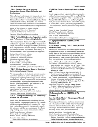 2011 SIOP Conference Chicago, Illinois
116 Society for Industrial and Organizational Psychology, Inc.
FridayPM
170-25 Dynamic Person X Situation
Interactions Among Affect, Difficulty and
Performance
State affect and performance were measured over time
in an easy or difficult air traffic control simulation.
Effects of state affect were moderated by task difficulty
and trait affect. Findings showed that trait positive
affect can sometimes be detrimental, whereas trait nega-
tive affect can sometimes be beneficial for performance.
Gillian B. Yeo, University of Western Australia
Elisha Frederiks, University of Queensland
Andrew F. Neal, University of Queensland
Submitter: Gillian Yeo, gillian.yeo@uwa.edu.au
170-26 Political Skill, Emotion Regulation Ability,
and Performance in Enterprising Activities
The study compares the validities of political skill (PS)
and emotion regulation ability (ERA) in the prediction
of job performance. We proposed that PS’s predictabili-
ty of job performance becomes stronger as enterprising
job demands increase and that such predictability is
stronger than ERA. Both hypotheses were supported.
Gerhard Blickle, University of Bonn
Tassilo Momm, University of Bonn
Yongmei Liu, Illinois State University
Rabea Haag, University of Bonn
Gesine Meyer, University of Bonn
Katharina Weber, University of Bonn
Ricarda Steinmayr, University of Heidelberg
Submitter: Gerhard Blickle, gerhard.blickle@uni-bonn.de
170-27 A Policy-Capturing Study of Reactions
to Customer Service Failures
We manipulated a set of situational factors to examine
customers’ reactions to service failure and recovery
using a policy-capturing methodology. Results indicate
that apologies, material compensation, and attributions
of causality have the strongest impact on reactions.
Further, the effect of apology was moderated by the
customer’s level of negative affect.
Michael S. Lamm, The College of New Jersey
Jason Dahling, The College of New Jersey
Mindi Thompson, University of Wisconsin-Madison
Submitter: Jason Dahling, dahling@tcnj.edu
170-28 Leading for Creativity: The Moderating
Role of Job Resources
In this study, we examined the relationship between
leader–member exchange and creativity with a sample
of 144 employees of a high-tech company. We exam-
ined whether 2 prominent job characteristics, namely
job autonomy and idea support, moderate the relation-
ship. Findings yield support for moderation effects.
Judith Volmer, University of Erlangen
Daniel Spurk, University Erlangen
Cornelia Niessen, University of Konstanz
Submitter: Judith Volmer,
judith.volmer@sozpsy.phil.uni-erlangen.de
170-29 The Costs of Mistaking E-Mail for Easy
Mail
E-mail is a predominant organizational communication
medium but is particularly susceptible to conflict. Using
an experimental design (N = 475), we tested existing
theory and found that diminished feedback, lengthier e-
mails, and excess attention elicited unfavorable respons-
es. Facets of the viewer’s personality (Agreeableness,
Conscientiousness), however, moderated many of these
effects.
Eleanor M. Waite, University of Houston
Robert W. Stewart, University of Houston
Aleksandra Luksyte, University of Houston
Derek R. Avery, Temple University
Submitter: Eleanor Waite, lenniewaite@gmail.com
171. Symposium/Forum: 1:30 PM–2:50 PM
Boulevard AB
What Do You Mean by That? Culture, Gender,
and Evaluations
Job-irrelevant discrimination is a serious, ongoing problem
in employment decisions. In this symposium, person-per-
ception bases for bias in employment decisions are demon-
strated and carefully described in both lab and field set-
tings. Attempts are made to reduce discrimination through
direct interventions and decision-making procedures.
Kathlyn Y. Wilson, Delaware State University, Chair
Julie J. Lamer, Florida International University, Robert G.
Jones, Missouri State University, John W. Fleenor, Center
for Creative Leadership, D. Wayne Mitchell, Missouri
State University, Do Expatriates Change or Bring Their
Biases With Them?
Kathlyn Y. Wilson, Delaware State University, Bobby D.
Naemi, Educational Testing Service, An Analysis of
Supervisors’ Written Comments and Performance Ratings
Joel T. Nadler, Southern Illinois University-Edwardsville,
Margaret S. Stockdale, Southern Illinois University-
Carbondale, Gender Bias in Workplace Appraisals: Role
Congruity and Confirmation Bias
Juliet Aiken, University of Maryland, Duality of Bias:
Predictors of Racial Bias in Interview Evaluations
Paul J. Hanges, University of Maryland, Discussant
Submitter: Kathlyn Wilson, kwilson@desu.edu
172. Symposium/Forum: 1:30 PM–2:50 PM
Boulevard C
Does Specificity Matter? Advantages of Broad
Versus Narrow Traits
Personality can be measured in a broad or narrow man-
ner, with implications for validity for a variety of orga-
nizational and individual outcomes. Four studies pro-
vide unique pieces of information for the “specificity
matching” puzzle in the personality literature.
Sang Eun Woo, Purdue University, Co-Chair
Brian S. Connelly, University of Toronto, Co-Chair
Sang Eun Woo, Purdue University, Oleksandr Chernyshenko,
Nanyang Technological University, Openness Facets Predict
Various Behavioral Outcomes Beyond a General Factor
 