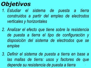 1. Estudiar el sistema de puesta a tierra
construidos a partir del empleo de electrodos
verticales y horizontales
2. Analizar el efecto que tiene sobre la resistencia
de puesta a tierra el tipo de configuración y
disposición del sistema de electrodos que se
emplee
3. Definir el sistema de puesta a tierra en base a
las mallas de tierra: usos y factores de que
depende su resistencia de puesta a tierra
Objetivos
3
 