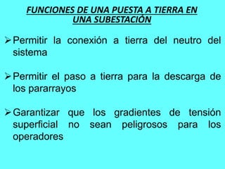 FUNCIONES DE UNA PUESTA A TIERRA EN
UNA SUBESTACIÓN
Permitir la conexión a tierra del neutro del
sistema
Permitir el paso a tierra para la descarga de
los pararrayos
Garantizar que los gradientes de tensión
superficial no sean peligrosos para los
operadores
 