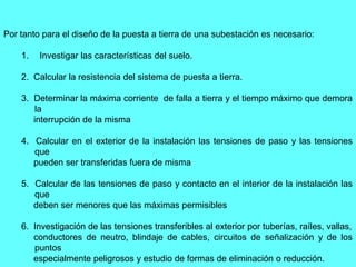 Por tanto para el diseño de la puesta a tierra de una subestación es necesario:
1. Investigar las características del suelo.
2. Calcular la resistencia del sistema de puesta a tierra.
3. Determinar la máxima corriente de falla a tierra y el tiempo máximo que demora
la
interrupción de la misma
4. Calcular en el exterior de la instalación las tensiones de paso y las tensiones
que
pueden ser transferidas fuera de misma
5. Calcular de las tensiones de paso y contacto en el interior de la instalación las
que
deben ser menores que las máximas permisibles
6. Investigación de las tensiones transferibles al exterior por tuberías, raíles, vallas,
conductores de neutro, blindaje de cables, circuitos de señalización y de los
puntos
especialmente peligrosos y estudio de formas de eliminación o reducción.
 
