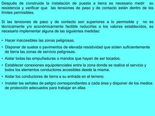Después de construida la instalación de puesta a tierra es necesario medir su
resistencia y verificar que las tensiones de paso y de contacto están dentro de los
límites permisibles.
Si las tensiones de paso y de contacto son superiores a lo permisible y no es
técnicamente y/o económicamente factible reducirlas a los valores establecidos, es
necesario implementar alguna de las siguientes medidas:
• Hacer inaccesibles las zonas peligrosas.
• Disponer de suelos o pavimentos de elevada resistividad que aíslen suficientemente
de tierra las zonas de servicio peligrosas.
• Aislar todas las empuñaduras o mandos que hayan de ser tocados.
• Establecer conexiones equipotenciales entre la zona donde se realice el servicio y
todos los elementos conductores accesibles desde la misma.
• Aislar los conductores de tierra a su entrada en el terreno.
• Instalar las señales de peligro correspondientes a cada área y disponer de los medios
de protección adecuados para trabajar en ellas
 