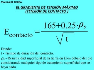 MALLAS DE TIERRA
50
Econtacto =
165+0.25·ρs
t
Donde:
t - Tiempo de duración del contacto.
S - Resistividad superficial de la tierra en -m debajo del pie
considerando cualquier tipo de tratamiento superficial que se
haya dado
EL GRADIENTE DE TENSIÓN MÁXIMO
(TENSIÓN DE CONTACTO )
 