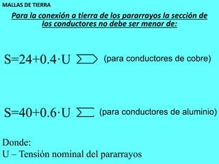 MALLAS DE TIERRA
54
Para la conexión a tierra de los pararrayos la sección de
los conductores no debe ser menor de:
S=24+0.4·U (para conductores de cobre)
S=40+0.6·U (para conductores de aluminio)
Donde:
U – Tensión nominal del pararrayos
 