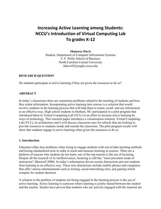 Increasing Active Learning among Students:<br />NCCU’s Introduction of Virtual Computing Lab<br />To grades K-12<br /> <br />Shaneece Davis<br />Student, Department of Computer Information Systems<br />C.T. Willis School of Business<br />North Carolina Central University<br />Sdavis92@eagles.nccu.edu<br />RESEARCH QUESTION<br />Do students participate in active learning if they are given the resources to do so?<br />ABSTRACT<br />In today’s classrooms there are sometimes problems related to the teaching of students and how they retain information. Incorporating active learning into courses is a solution that would involve students in the learning process that will help them to retain, recall, and use information in an effective way. High school students in Durham, NC participated in a pilot program that introduced them to Virtual Computing Lab (VCL) in an effort to increase active learning by ways of technology. This research paper introduces a virtualization solution, Virtual Computing Lab (VCL), its architecture and it will discuss classroom uses for schools that are looking to provide resources to students inside and outside the classroom. The pilot program results will show that students engage in active learning when given the resources to do so.  <br />1. Introduction<br />Educators often face problems when trying to engage students with out-of-date teaching methods and boring standardized tests in order to teach and measure learning in courses. There are a plethora of reasons why students do not learn, one of the top reasons is the use of lecturing. Despite all the research of its ineffectiveness, lecturing is still the, “most prevalent mode of instruction” (Bonwell 2000). In today’s information driven society distractions prevent students from learning in an effective way. These new distractions include mobile phones and computers that offer various entertainments such as texting, social networking sites, and gaming which compete for student attention.<br />A solution to the problem of students not being engaged in the learning process is the use of active learning. Active learning is a process where learning is jointly shared between the student and the teacher. Studies have proven that students who are actively engaged with the material are more likely to recall information later and be able to use that information in different contexts (Bonwell and Eison, 1991; Chickering and Gamson, 2987; Cross, 1987; Ericksen, 1984). Allowing students to engage in hands-on interaction not only increases their retention of the information but will also enhance their creativity. In order for this technique to be viable in today’s economic downturn it would have to benefit students, be accessible, and cost-effective. An ideal solution is a Virtual Computing Lab (VCL). VCL is an intelligent solution for schools without enough computing resources. It allows active learning by giving students abilities to perform on school assignments and projects in and outside of the classroom. VCL provides dedicated remote access to a range of computing environments for students to access and software applications from any networked location.<br />This paper will discuss the architecture of VCL and how it can be used in education. The paper will also examine how students were engaged in active learning through a pilot program at Hillside New Tech (HNT) High school using VCL. Finally the usage results from the pilot program will be analyzed. <br />2. VIRTUAL COMPUTING LAB<br />Virtual Computing Lab is a facet of cloud computing technology. Cloud computing refers to the on-demand provision of computational resources (i.e. data and/or software) via a computer network, rather than from a local computer. “Cloud Computing is done through the Internet so that information, database resources, and software can be provided and shared to computers and other devices from anywhere in the world on demand.” (Davis 2010) Virtual Computing Lab allows you to reserve a computer with a desired set of applications and remotely access it over the Internet by using a web browser. Sets of applications are grouped together on a VCL image. VCL images are provisioned on a virtual machine environment that allows students to reserve them either for immediate use or for later.<br />2.1 Architecture<br />The VCL architecture contains four key components as shown in Figure 1, which are:<br />- An End-User<br />- A VCL Manager<br />- An Image<br />- Network Resources<br />                Figure 1 VCL Architecture<br />An End-User is the individual who accesses the VCL. The user will access it through a Web-Interface by creating a new reservation, as shown in Figure 2, which can be reserved immediately or for a later date at a specific time. The user selects an image that has a combination of their desired set of applications from a menu. <br />Figure 2 Creating a Reservation<br />,[object Object]