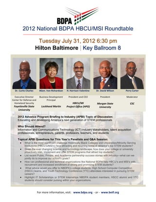 2012 National BDPA HBCU/MSI Roundtable

                        Tuesday July 31, 2012 6:30 pm
                       Hilton Baltimore | Key Ballroom 8




  Dr. Curtis Charles      BGen. Von Richardson   H. Harrison Valentine   Dr. David Wilson          Perry Carter

  Executive Director      Business Development    President and CEO          President             Moderator
Center for Defense and          Principal
  Homeland Security                                   HBCU/MI             Morgan State                 CSC
 Fayetteville State         Lockheed Martin      Project Office (HPO)      University
    University

     2012 Advance Program Briefing to Industry (APBI) Topic of Discussion:
     Educating and developing America’s next generation of STEM professionals

     Who Should Attend?
     Information and Communications Technology (ICT) industry stakeholders, talent acquisition
     professionals, entrepreneurs, parents, professors, teachers, and students

     Topical APBI Questions for This Year’s Panelists and Q&A Session:
      • What is the most significant challenge Historically Black Colleges and Universities/Minority Serving
           Institutions (HBCU’s/MSI’s) face attracting and retaining some of America’s top STEM students?
       •   Given the ever changing science and technology landscape, how does your college or university
           proactively plan, implement and offer STEM programs that attract top students?
       •   List recent Public, Private, and Academia partnership success stories with industry—what can we
           jointly do to improve our school’s goals?
       •   How can professional and technical organizations like National BDPA help HBCU’s and MSI’s with
           recruitment and increased enrollment of strong and promising STEM students?
       •    What advice would you offer to NBDPA’s college students, High School Computer Competition
           (HSCC) teams, and Youth Technology Conference (YTC) attendees interested in pursuing STEM
           careers?
       •   Highlight IT Scholarships or STEM Internships NBDPA student members, HSCC alumni and YTC
           students should consider pursing within your organizations.



                         For more information, visit: www.bdpa.org - or - www.betf.org
 