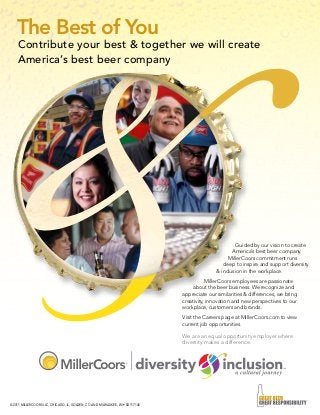 © 2011 MILLERCOORS LLC, CHICAGO, IL, GOLDEN, CO AND MILWAUKEE, WI • SD117140
Contribute your best & together we will create
America’s best beer company
The Best of You
Guided by our vision to create
America’s best beer company.
MillerCoors commitment runs
deep to inspire and support diversity
& inclusion in the workplace.
MillerCoors employees are passionate
about the beer business. We recognize and
appreciate our similarities & differences; we bring
creativity, innovation and new perspectives to our
workplace, customers and brands.
Visit the Careers page at MillerCoors.com to view
current job opportunities.
We are an equal opportunity employer where
diversity makes a difference.
 