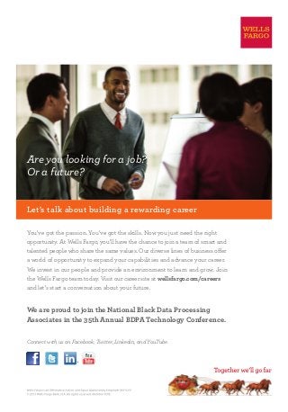 Are you looking for a job?
Or a future?
Let’s talk about building a rewarding career
You’ve got the passion. You’ve got the skills. Now you just need the right
opportunity. At Wells Fargo, you’ll have the chance to join a team of smart and
talented people who share the same values. Our diverse lines of business offer
a world of opportunity to expand your capabilities and advance your career.
We invest in our people and provide an environment to learn and grow. Join
the Wells Fargo team today. Visit our career site at wellsfargo.com/careers
and let’s start a conversation about your future.
We are proud to join the National Black Data Processing
Associates in the 35th Annual BDPA Technology Conference.
Connect with us on Facebook, Twitter, Linkedin, and YouTube.
 