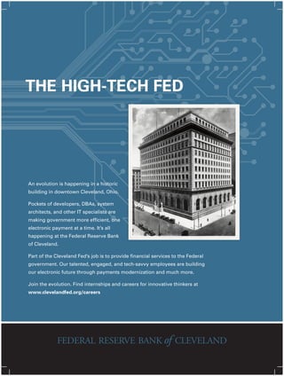 An evolution is happening in a historic
building in downtown Cleveland, Ohio.
Pockets of developers, DBAs, system
architects, and other IT specialists are
making government more efficient, one
electronic payment at a time. It’s all
happening at the Federal Reserve Bank
of Cleveland.
Part of the Cleveland Fed’s job is to provide financial services to the Federal
government. Our talented, engaged, and tech-savvy employees are building
our electronic future through payments modernization and much more.
Join the evolution. Find internships and careers for innovative thinkers at
www.clevelandfed.org/careers
THE HIGH-TECH FED
 