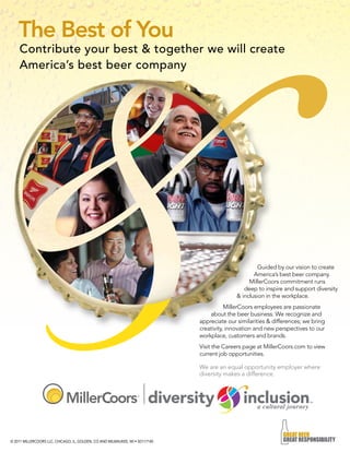 The Best of You 
Contribute your best & together we will create 
America’s best beer company 
© 2011 MILLERCOORS LLC, CHICAGO, IL, GOLDEN, CO AND MILWAUKEE, WI • SD117140 
Guided by our vision to create 
America’s best beer company. 
MillerCoors commitment runs 
deep to inspire and support diversity 
& inclusion in the workplace. 
MillerCoors employees are passionate 
about the beer business. We recognize and 
appreciate our similarities & differences; we bring 
creativity, innovation and new perspectives to our 
workplace, customers and brands. 
Visit the Careers page at MillerCoors.com to view 
current job opportunities. 
We are an equal opportunity employer where 
diversity makes a difference. 
