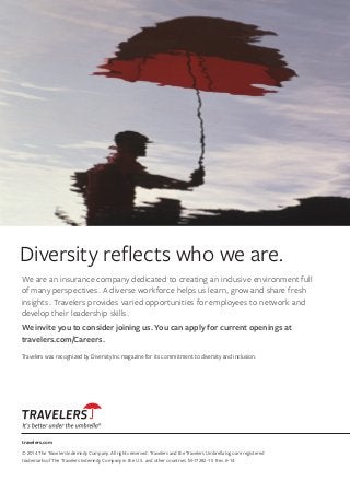 travelers.com
© 2014 The Travelers Indemnity Company. All rights reserved. Travelers and the Travelers Umbrella logo are registered
trademarks of The Travelers Indemnity Company in the U.S. and other countries. M-17282-15 Rev. 6-14
Diversity reflects who we are.
We are an insurance company dedicated to creating an inclusive environment full
of many perspectives. A diverse workforce helps us learn, grow and share fresh
insights. Travelers provides varied opportunities for employees to network and
develop their leadership skills.
We invite you to consider joining us. You can apply for current openings at
travelers.com/Careers.
Travelers was recognized by DiversityInc magazine for its commitment to diversity and inclusion.
 