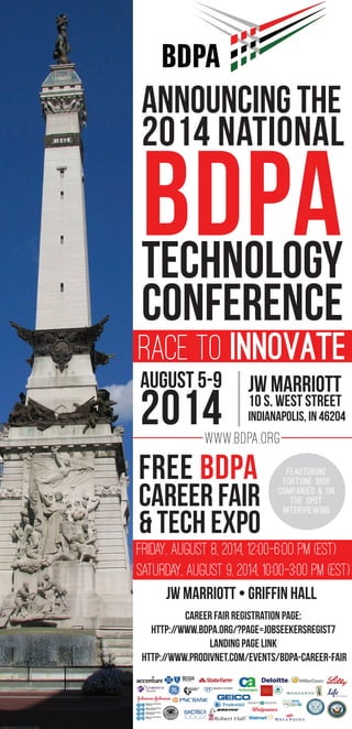ANNOUNCING THE
2014 NATIONAL
BDPATECHNOLOGY
CONFERENCE
RACE TO INNOVATE
www.BDPA.org
JW Marriott
10 S. West Street
Indianapolis, IN 46204
JW Marriott • GRIFFIN HALL
August 5-9
2014
Free BDPA
Career Fair
& tech expo
FEAUTURING
FORTUNE 1000
COMPANIES & ON
THE SPOT
INTERVIEWING
FRIDAY, AUGUST 8, 2014, 12:00-6:OO PM (EST)
SATURDAY, AUGUST 9, 2014, 10:00-3:00 PM (EST)
Career fair registration page:
http://www.bdpa.org/?page=JobSeekersRegist7
Landing page link
http://www.prodivnet.com/events/bdpa-career-fair
 