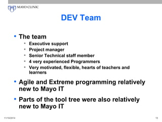 DEV Team
• The team
• Executive support
• Project manager
• Senior Technical staff member
• 4 very experienced Programmers
• Very motivated, flexible, hearts of teachers and
learners
• Agile and Extreme programming relatively
new to Mayo IT
• Parts of the tool tree were also relatively
new to Mayo IT
11/16/2014 15
 