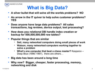 What is Big Data?
• A silver bullet that will solve all the worlds problems? NO
• An arrow in the IT quiver to help solve customer problems?
YES
• Does anyone have large data problems? All sales
transactions, log reviews, device output, text processing?
• How does you relational DB handle index creation or
backup for 500,000,000,000 row tables?
• Popular things that are similar
• Seti, many networked computers doing small pieces of work
• Watson, many networked computers working together to
solve a problem
• What’s one computer that beat a chess master? Kasparov –
Deep Blue (1996–1997), there are others…
• Big data has been around a long time
• Why now? Bigger, cheaper, faster processing, memory,
networking and disk
11/16/2014 2
 