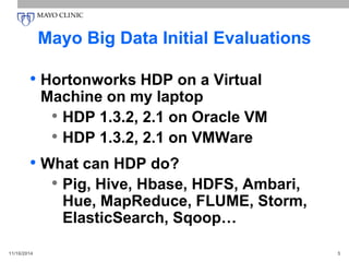 Mayo Big Data Initial Evaluations
• Hortonworks HDP on a Virtual
Machine on my laptop
• HDP 1.3.2, 2.1 on Oracle VM
• HDP 1.3.2, 2.1 on VMWare
• What can HDP do?
• Pig, Hive, Hbase, HDFS, Ambari,
Hue, MapReduce, FLUME, Storm,
ElasticSearch, Sqoop…
11/16/2014 5
 