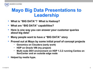 Mayo Big Data Presentations to
Leadership
• What is “BIG DATA”? What is Hadoop?
• What are “BIG DATA” capabilities?
• Here is one way you can answer your customer queries
about big data!
• Many people want to have a “BIG DATA” story
• Proved out at Mayo by some initial proof of concept projects
• Genomics on Cloudera (early work)
• HDP on Oracle VM (my project)
• Multi node DEV environment on HDP 1.3.2 running Centos on
XenCenter and an outside edge node
• Helped by media hype.
11/16/2014 6
 