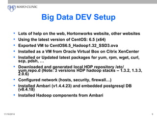 Big Data DEV Setup
• Lots of help on the web, Hortonworks website, other websites
• Using the latest version of CentOS: 6.5 (x64)
• Exported VM to CentOS6.5_Hadoop1.32_SSD3.ova
• Installed as a VM from Oracle Virtual Box on Citrix XenCenter
• Installed or Updated latest packages for yum, rpm, wget, curl,
scp, pdsh, …
• Downloaded and generated local HDP repository /etc/
yum.repo.d (Note: 3 versions HDP hadoop stacks – 1.3.2, 1.3.3,
2.0.6)
• Configured network (hosts, security, firewall…)
• Installed Ambari (v1.4.4.23) and embedded postgresql DB
(v8.4.18)
• Installed Hadoop components from Ambari
11/16/2014 9
 