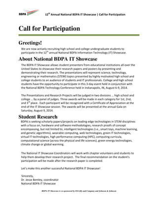 12th Annual National BDPA IT Showcase | Call for Participation

Call for Participation
Greetings!
We are now actively recruiting high school and college undergraduate students to
participate in the 12th annual National BDPA Information Technology (IT) Showcase.

About National BDPA IT Showcase
The BDPA IT Showcase allows student presenters from educational institutions all over the
United States to showcase their research papers and posters by presenting and
demonstrating their research. The presentations will represent science, technology,
engineering or mathematics (STEM) topics presented by highly motivated high school and
college students to an audience of students and IT professionals. College and high school
students have the opportunity to participate in this 3-day event held in conjunction with
the National BDPA Technology Conference held in Indianapolis, IN, August 6-9, 2014.
The Presentations and Research Projects will be judged in two divisions … high school and
college … by a panel of judges. Three awards will be made in each category for 1st, 2nd,
and 3rd place. Each participant will be recognized with a Certificate of Appreciation at the
end of the IT Showcase session. The awards will be presented at the annual Gala on
Saturday, August 9, 2014.

Student Research
BDPA is seeking scholarly papers/projects on leading edge technologies in STEM disciplines
with a focus on, hardware and software methodologies, research proofs of concept
encompassing, but not limited to, intelligent technologies (i.e., smart toys, machine learning,
and genetic algorithms), wearable computing, web technologies, green IT technologies,
virtual IT technologies, high performance computing (HPC), computing curricula,
computational science (across the physical and life sciences), green energy technologies,
climate change or global warming.
The National IT Showcase Coordinators will work with chapter volunteers and students to
help them develop their research project. The final recommendation on the student's
participation will be made after the research paper is completed.
Let’s make this another successful National BDPA IT Showcase!
Sincerely,
Dr. Jesse Bemley, coordinator
National BDPA IT Showcase
BDPA IT Showcase is co-sponsored by Eli Lilly and Company and Johnson & Johnson

 