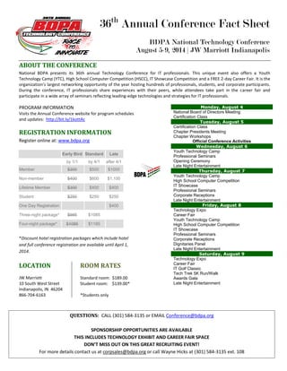 36th
Annual Conference Fact Sheet
BDPA National Technology Conference
August 5-9, 2014 | JW Marriott Indianapolis
ABOUT THE CONFERENCE
National BDPA presents its 36th annual Technology Conference for IT professionals. This unique event also offers a Youth
Technology Camp (YTC), High School Computer Competition (HSCC), IT Showcase Competition and a FREE 2-day Career Fair. It is the
organization’s largest networking opportunity of the year hosting hundreds of professionals, students, and corporate participants.
During the conference, IT professionals share experiences with their peers, while attendees take part in the career fair and
participate in a wide array of seminars reflecting leading-edge technologies and strategies for IT professionals.
PROGRAM INFORMATION
Visits the Annual Conference website for program schedules
and updates: http://bit.ly/1kottAc
REGISTRATION INFORMATION
Register online at: www.bdpa.org
Early Bird Standard Late
by 1/1 by 4/1 after 4/1
Member $300 $500 $1000
Non-member $400 $600 $1,100
Lifetime Member $300 $400 $400
Student $250 $250 $250
One Day Registration $400
Three-night package* $985 $1085
Four-night package* $1085 $1185
*Discount hotel registration packages which include hotel
and full conference registration are available until April 1,
2014.
LOCATION
JW Marriott
10 South West Street
Indianapolis, IN 46204
866-704-6163
ROOM RATES
Standard room: $189.00
Student room: $139.00*
*Students only
SCHEDULE
Pre-Conference Activities
Monday, August 4
National Board of Directors Meeting
Certification Class
Tuesday, August 5
Certification Class
Chapter Presidents Meeting
Chapter Workshops
Official Conference Activities
Wednesday, August 6
Youth Technology Camp
Professional Seminars
Opening Ceremony
Late Night Entertainment
Thursday, August 7
Youth Technology Camp
High School Computer Competition
IT Showcase
Professional Seminars
Corporate Receptions
Late Night Entertainment
Friday, August 8
Technology Expo
Career Fair
Youth Technology Camp
High School Computer Competition
IT Showcase
Professional Seminars
Corporate Receptions
Dignitaries Panel
Late Night Entertainment
Saturday, August 9
Technology Expo
Career Fair
IT Golf Classic
Tech Trek 5K Run/Walk
Awards Gala
Late Night Entertainment
QUESTIONS: CALL (301) 584-3135 or EMAIL Conference@bdpa.org
SPONSORSHIP OPPORTUNITIES ARE AVAILABLE
THIS INCLUDES TECHNOLOGY EXHIBIT AND CAREER FAIR SPACE
DON’T MISS OUT ON THIS GREAT RECRUITING EVENT!
For more details contact us at corpsales@bdpa.org or call Wayne Hicks at (301) 584-3135 ext. 108
 