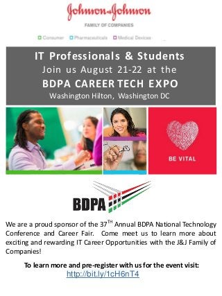 IT Professionals & Students
Join us August 21-22 at the
BDPA CAREER TECH EXPO
Washington Hilton, Washington DC
We are a proud sponsor of the 37TH
Annual BDPA National Technology
Conference and Career Fair. Come meet us to learn more about
exciting and rewarding IT Career Opportunities with the J&J Family of
Companies!
To learn more and pre-register with us for the event visit:
http://bit.ly/1cH6nT4
 