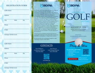 REGISTRATION FORM
$100 per person*
$400 per foursome*
AUGUST 13, 2016
HERITAGE GOLF LINKS
SHOTGUN START 8 A.M.
GOLFOUTING
14th ANNUAL BDPA
BENEFITING
STUDENT SCHOLARSHIPAWARDS
For 40 years, BDPA has enabled the upward mobility of
African Americans and other minorities in the
Information Technology (IT) and STEM fields. Through
its 40+ local community chapters in major cities across the
United States, BDPA has been at the forefront of
promoting the minority agenda within the IT profession
since 1975. BDPA has been a leader and pioneer in
technology and STEM training for IT professionals and
High School students since 1986. Our National High
School Computer Competition (HSCC) program which is
a hands-on training program, has introduced tens of
thousands of high school students to coding and
application development while also presenting
opportunities for students to obtain college scholarships
due to the generosity of our sponsors and partners.
Because of BDPA’s focus on students and professional
members alike, we continue to support and lead the
upward success of our members “from the classroom to
the boardroom”.
Through generous donations and proceeds from our
annual golf invitational we have been able to award over
$2,000,000 in scholarships to college-bound students.
We also provide active and financial support to other
Technology programs within BDPA.
CONTACTS
It’s more than a golf outing!
 Network with IT
professionals from across
the country
 Win cash prizes
 And more!
Dee Pearson
Golf Outing Director
(513) 535-6348
Pam Mathews
Conference Director
(312) 912-3822
*Prices are valid until July 1, 2016. Afterwards, the price per person will increase to $150.
www.BDPA.org/Golf
www.BDPA.org
 