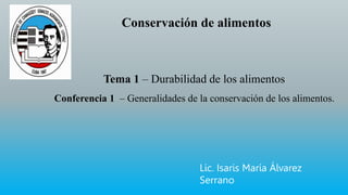 Conservación de alimentos
Tema 1 – Durabilidad de los alimentos
Conferencia 1 – Generalidades de la conservación de los alimentos.
Lic. Isaris María Álvarez
Serrano
 