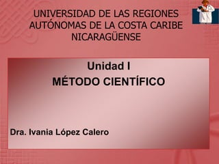 UNIVERSIDAD DE LAS REGIONES
AUTÓNOMAS DE LA COSTA CARIBE
NICARAGÜENSE
Unidad I
MÉTODO CIENTÍFICO
Dra. Ivania López Calero
 
