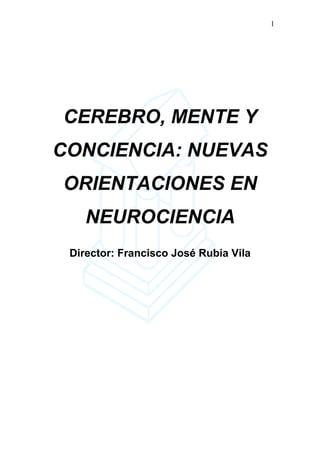 1




CEREBRO, MENTE Y
CONCIENCIA: NUEVAS
ORIENTACIONES EN
    NEUROCIENCIA
 Director: Francisco José Rubia Vila
 