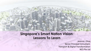 Singapore’s Smart Nation Vision:
Lessons To Learn
Jeannie Chua
Senior Principal Consultant,
Transport & Digital Transformation
NCS Pte Ltd
 