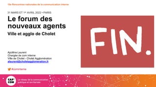 31 MARS ET 1er AVRIL 2022 • PARIS
15e Rencontres nationales de la communication interne
Le forum des
nouveaux agents
Ville et agglo de Cholet
Apolline Laurent
Chargée de com interne
Ville de Cholet - Cholet Agglomération
alaurent@choletagglomeration.fr
#cominterne
 