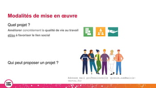 Modalités de mise en œuvre
Quel projet ?
Améliorer concrètement la qualité de vie au travail
et/ou à favoriser le lien social
Qui peut proposer un projet ?
Adresse mail professionnelle (prenom.nom@mairie-
vertou.fr)
 