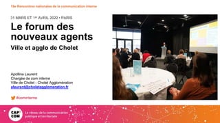 31 MARS ET 1er AVRIL 2022 • PARIS
15e Rencontres nationales de la communication interne
Le forum des
nouveaux agents
Ville et agglo de Cholet
Apolline Laurent
Chargée de com interne
Ville de Cholet - Cholet Agglomération
alaurent@choletagglomeration.fr
#cominterne
 