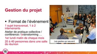 Gestion du projet
 Format de l’événement
1 sujet transversal, 1 à 2
intervenants
Atelier de pratique collective /
conférence / brainstorming …
1er lundi matin de chaque mois
20 à 40 personnes dans une salle
de réunion
Les gestes qui sauvent
 