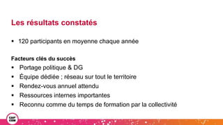 Les résultats constatés
 120 participants en moyenne chaque année
Facteurs clés du succès
 Portage politique & DG
 Équipe dédiée ; réseau sur tout le territoire
 Rendez-vous annuel attendu
 Ressources internes importantes
 Reconnu comme du temps de formation par la collectivité
 