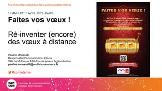 31 MARS ET 1er AVRIL 2022 • PARIS
15e Rencontres nationales de la communication interne
Faites vos vœux !
Ré-inventer (encore)
des vœux à distance
Pauline Moussalli
Responsable Communication Interne
Ville de Mulhouse & Mulhouse Alsace Agglomération
pauline.moussalli@mulhouse-alsace.fr
#cominterne
 