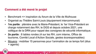 Comment a été mené le projet
▪ Benchmark => inspiration du forum de la Ville de Mulhouse
▪ Organisé au Théâtre Saint-Louis (équipement intercommunal)
▪ 1re partie : plénière avec le Maire-Président, le 1er Vice-Président en
charge notamment des RH, le DGS et depuis octobre 2021, une
collègue de la DRN pour rappel des consignes de sécurité informatique.
▪ 2e partie : 8 tables rondes (4 sur les RH, com interne, Office de
tourisme, Comité Local d’Action Sociale, gestes écoresponsables)
▪ Moyens : mobilise 15 personnes pour l’animation de ce temps fort (élus
+ agents)
 