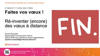 31 MARS ET 1er AVRIL 2022 • PARIS
15e Rencontres nationales de la communication interne
Faites vos vœux !
Ré-inventer (encore)
des vœux à distance
Pauline Moussalli
Responsable Communication Interne
Ville de Mulhouse & Mulhouse Alsace Agglomération
pauline.moussalli@mulhouse-alsace.fr
#cominterne
 