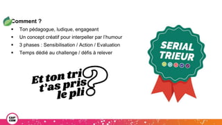 Comment ?
 Ton pédagogue, ludique, engageant
 Un concept créatif pour interpeller par l’humour
 3 phases : Sensibilisation / Action / Evaluation
 Temps dédié au challenge / défis à relever
 